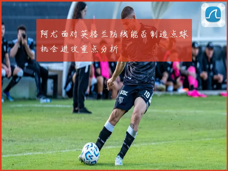 阿尤面对英格兰防线能否制造点球机会进攻重点分析