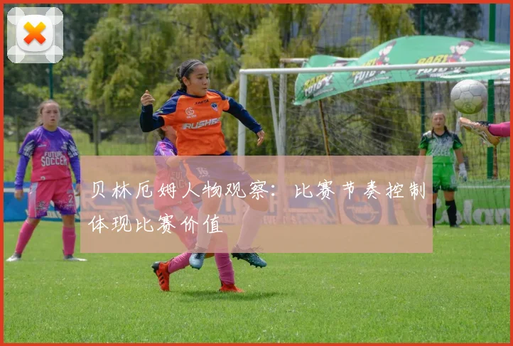 贝林厄姆人物观察：比赛节奏控制体现比赛价值