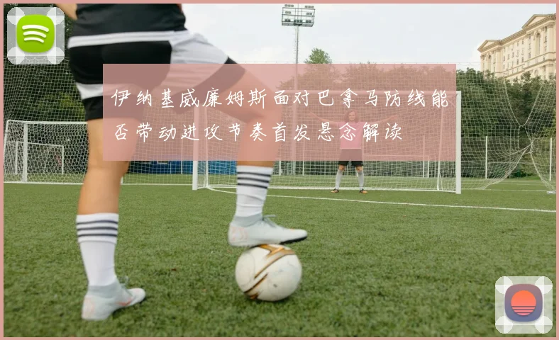 伊纳基威廉姆斯面对巴拿马防线能否带动进攻节奏首发悬念解读