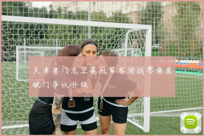 天津津门虎卫冕冠军客场战零角度破门争议升级