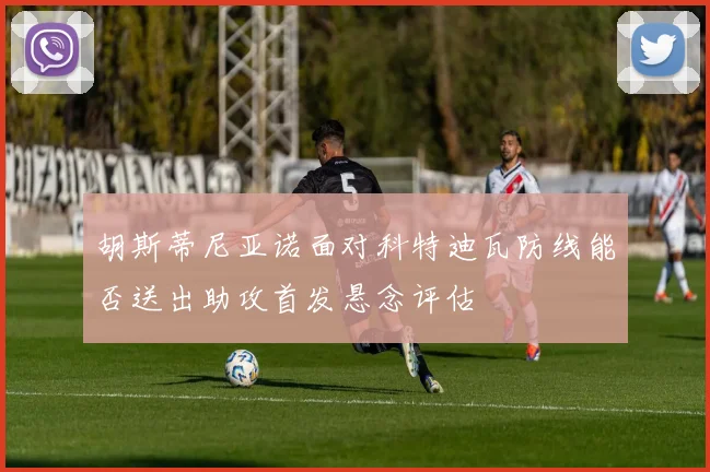 胡斯蒂尼亚诺面对科特迪瓦防线能否送出助攻首发悬念评估