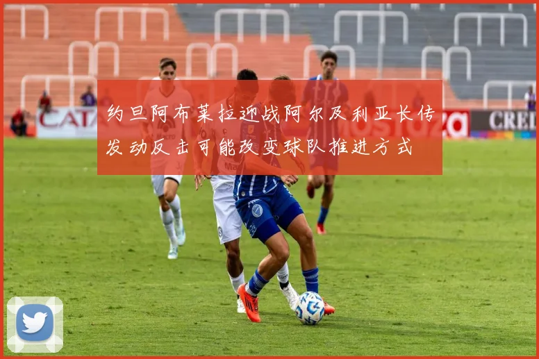 约旦阿布莱拉迎战阿尔及利亚长传发动反击可能改变球队推进方式