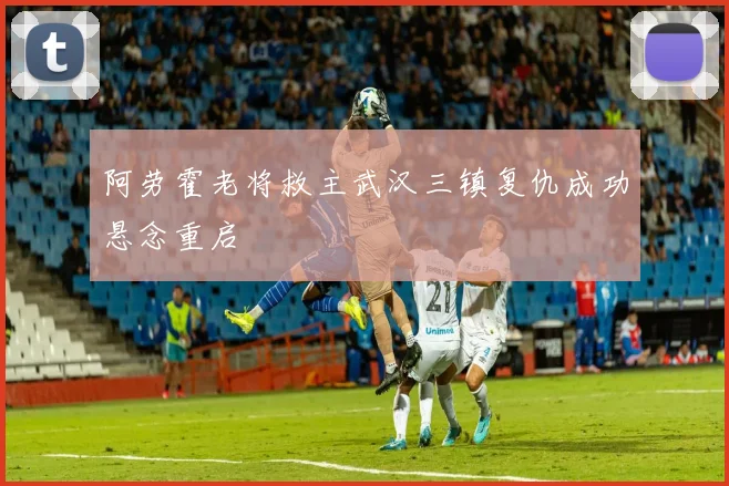 阿劳霍老将救主武汉三镇复仇成功悬念重启