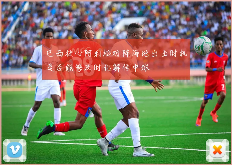 巴西核心阿利松对阵海地出击时机是否能够及时化解传中球