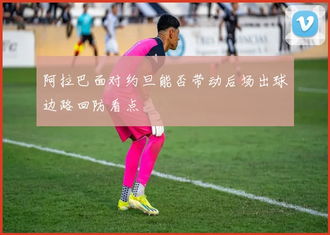 阿拉巴面对约旦能否带动后场出球边路回防看点
