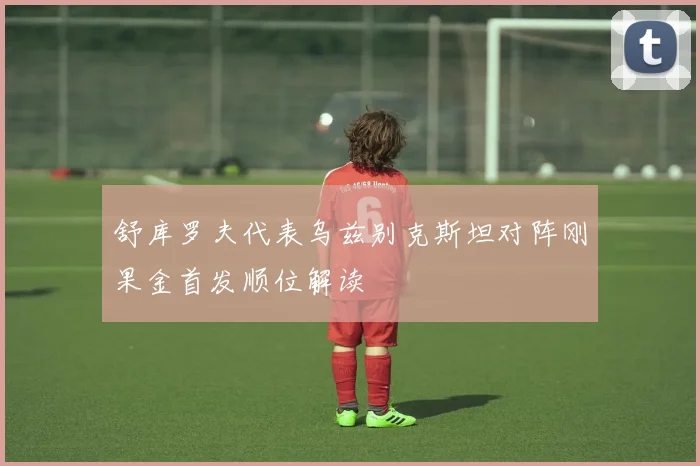 舒库罗夫代表乌兹别克斯坦对阵刚果金首发顺位解读