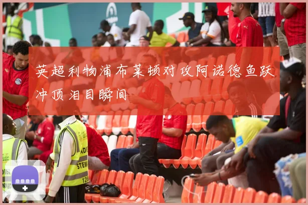 英超利物浦布莱顿对攻阿诺德鱼跃冲顶泪目瞬间