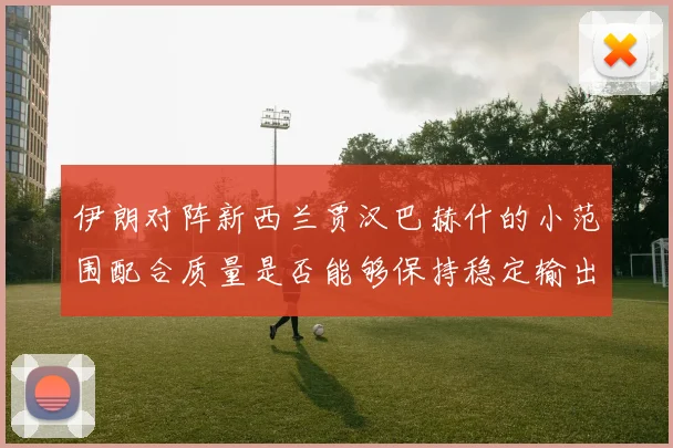 伊朗对阵新西兰贾汉巴赫什的小范围配合质量是否能够保持稳定输出
