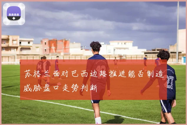 苏格兰面对巴西边路推进能否制造威胁盘口走势判断