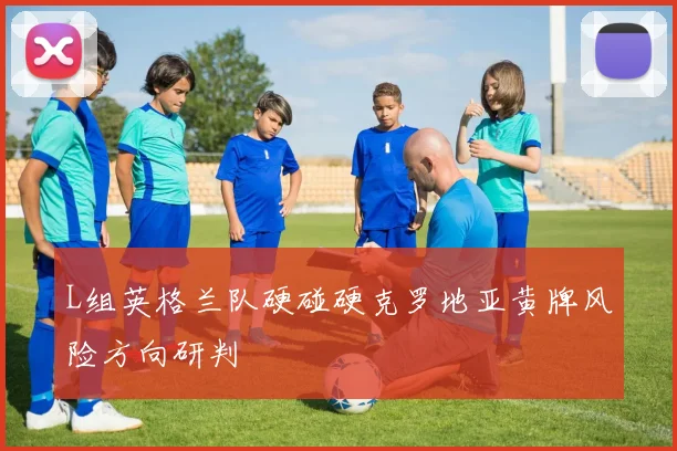 L组英格兰队硬碰硬克罗地亚黄牌风险方向研判