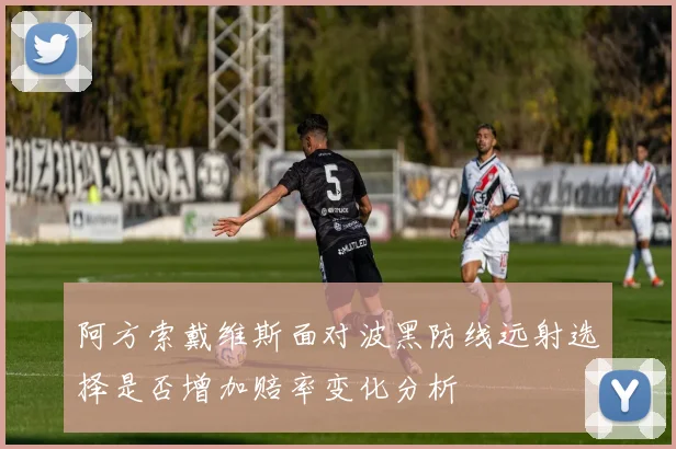 阿方索戴维斯面对波黑防线远射选择是否增加赔率变化分析