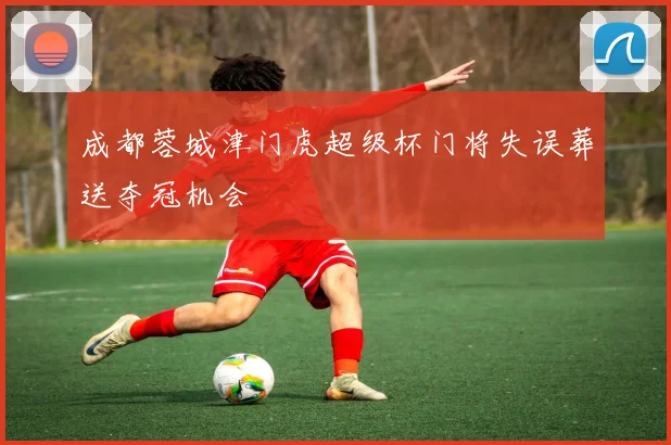 成都蓉城津门虎超级杯门将失误葬送夺冠机会