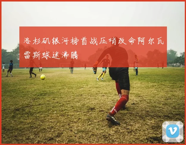 洛杉矶银河榜首战压哨改命阿尔瓦雷斯球迷沸腾