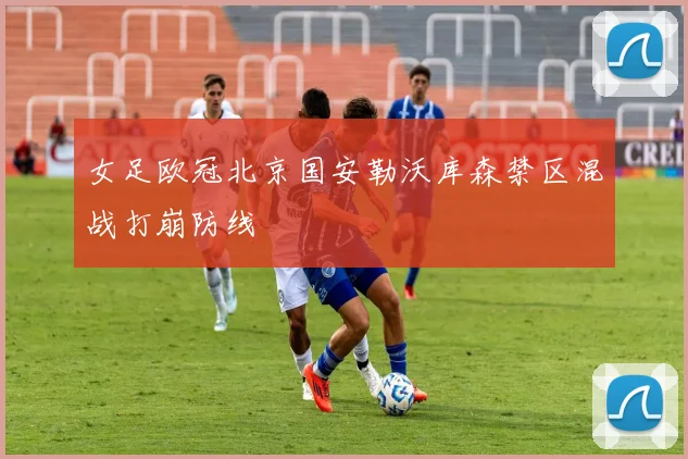 女足欧冠北京国安勒沃库森禁区混战打崩防线