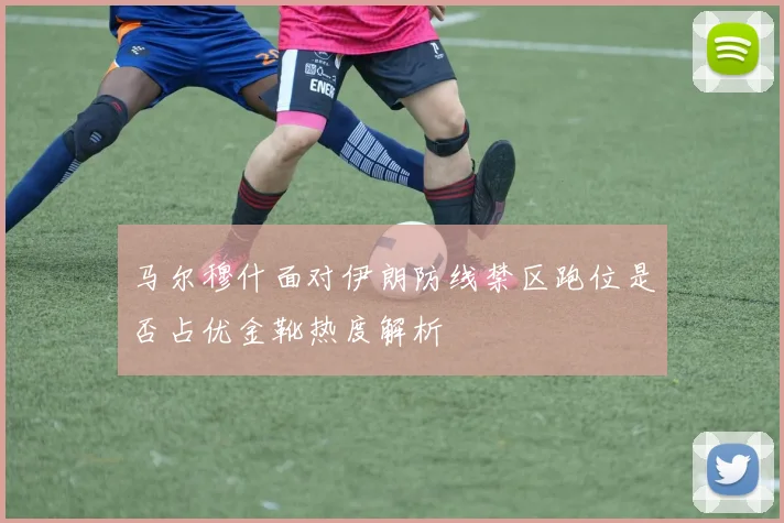马尔穆什面对伊朗防线禁区跑位是否占优金靴热度解析
