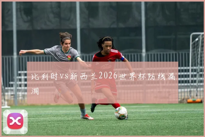 比利时vs新西兰2026世界杯防线漏洞
