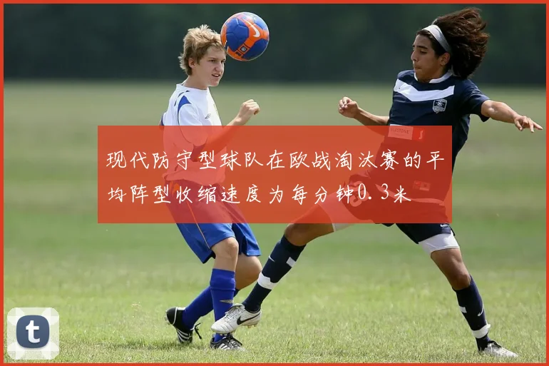 现代防守型球队在欧战淘汰赛的平均阵型收缩速度为每分钟0.3米
