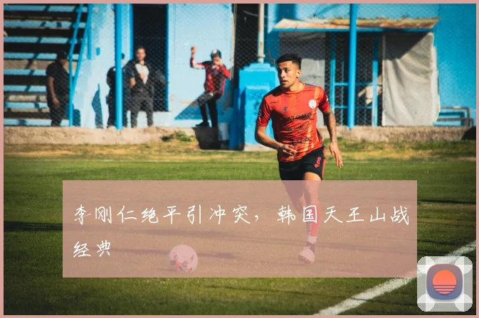 李刚仁绝平引冲突，韩国天王山战经典