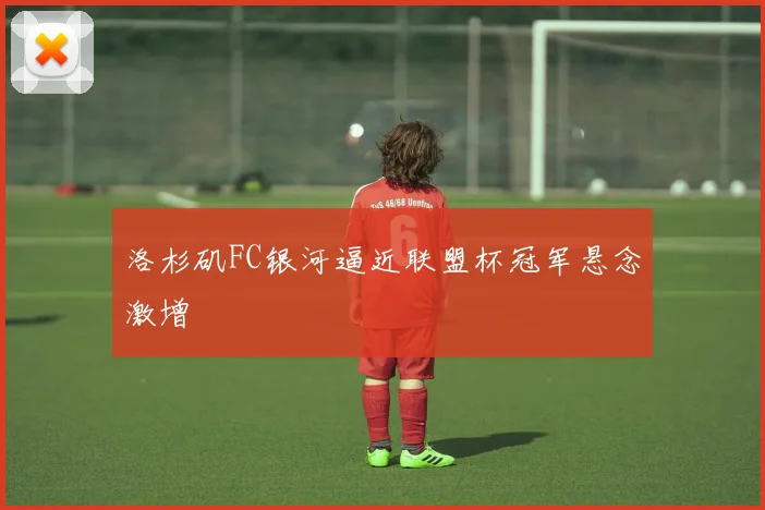洛杉矶FC银河逼近联盟杯冠军悬念激增