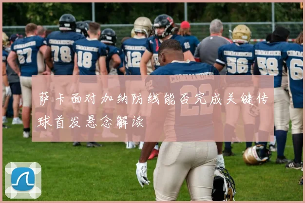 萨卡面对加纳防线能否完成关键传球首发悬念解读