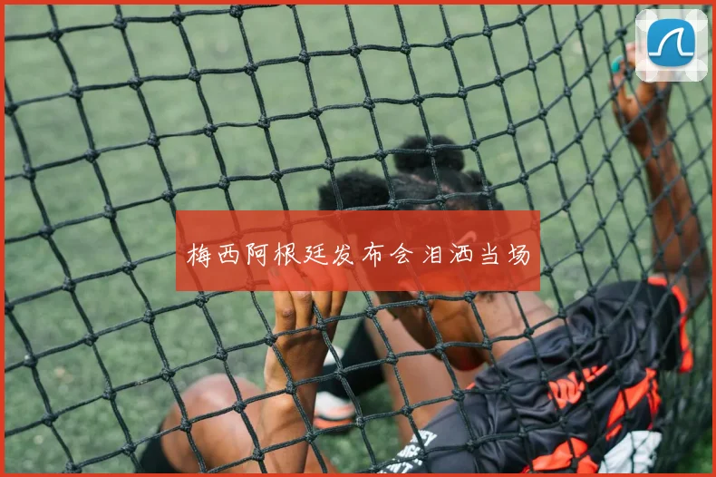 梅西阿根廷发布会泪洒当场