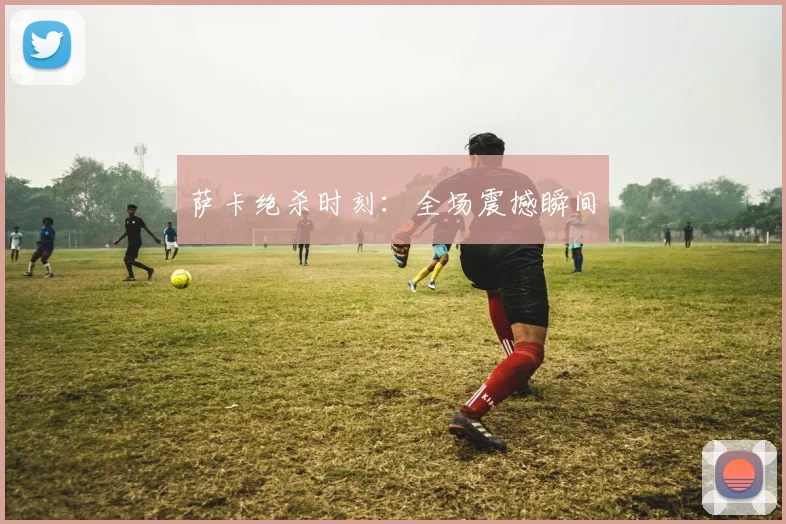 萨卡绝杀时刻：全场震撼瞬间
