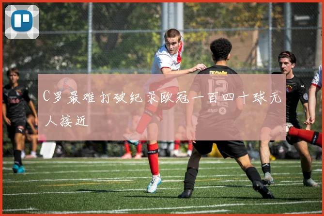 C罗最难打破纪录欧冠一百四十球无人接近