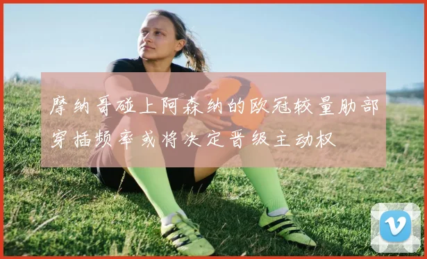 摩纳哥碰上阿森纳的欧冠较量肋部穿插频率或将决定晋级主动权