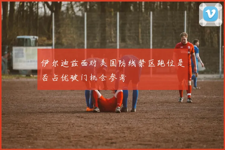 伊尔迪兹面对美国防线禁区跑位是否占优破门机会参考