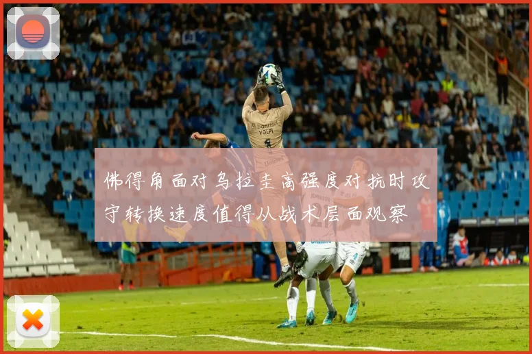 佛得角面对乌拉圭高强度对抗时攻守转换速度值得从战术层面观察