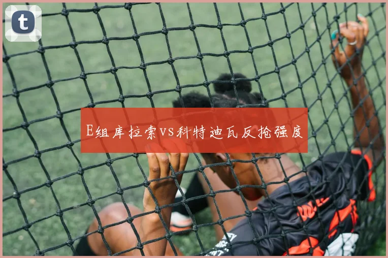 E组库拉索vs科特迪瓦反抢强度