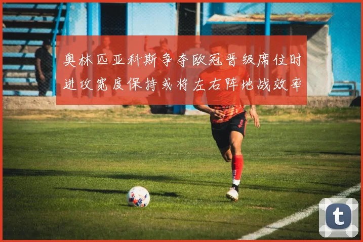 奥林匹亚科斯争夺欧冠晋级席位时进攻宽度保持或将左右阵地战效率