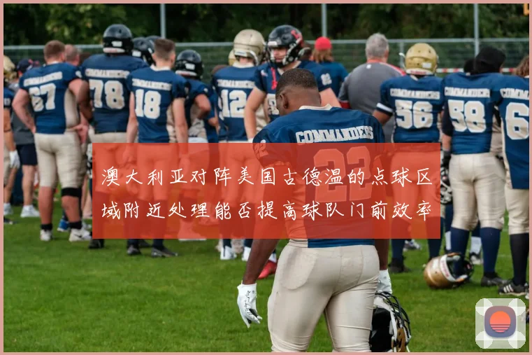 澳大利亚对阵美国古德温的点球区域附近处理能否提高球队门前效率