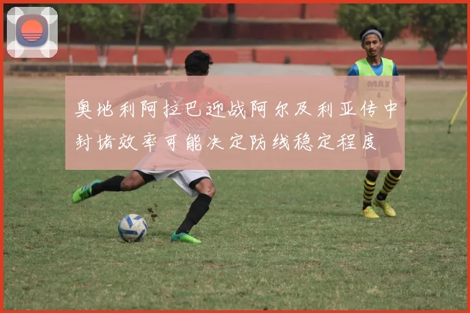 奥地利阿拉巴迎战阿尔及利亚传中封堵效率可能决定防线稳定程度