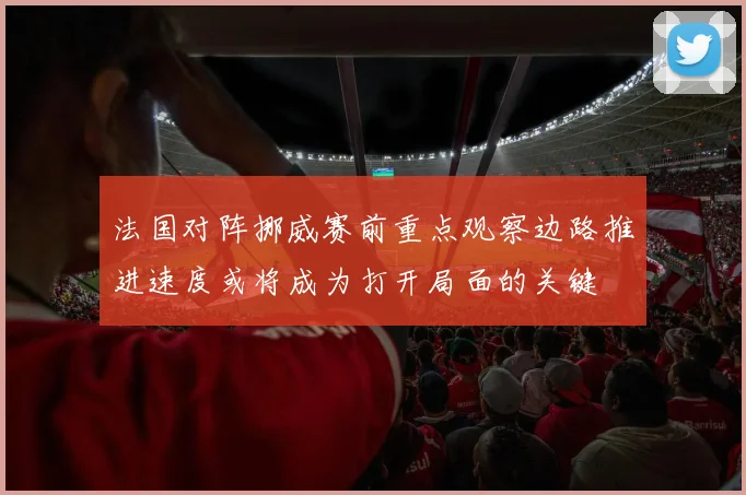 法国对阵挪威赛前重点观察边路推进速度或将成为打开局面的关键