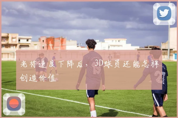 老将速度下降后，3D球员还能怎样创造价值