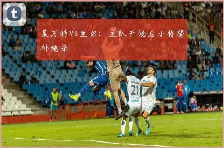 莱万特vs里尔：主队开场后小将替补绝杀