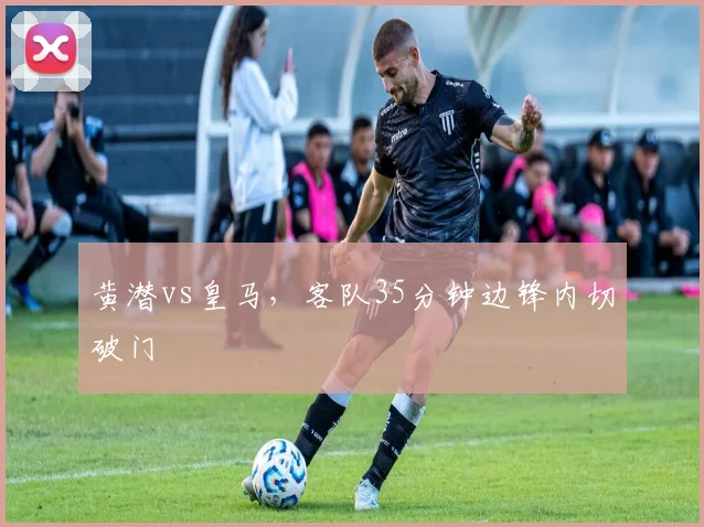 黄潜vs皇马,客队35分钟边锋内切破门