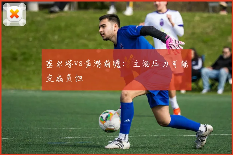 塞尔塔vs黄潜前瞻：主场压力可能变成负担