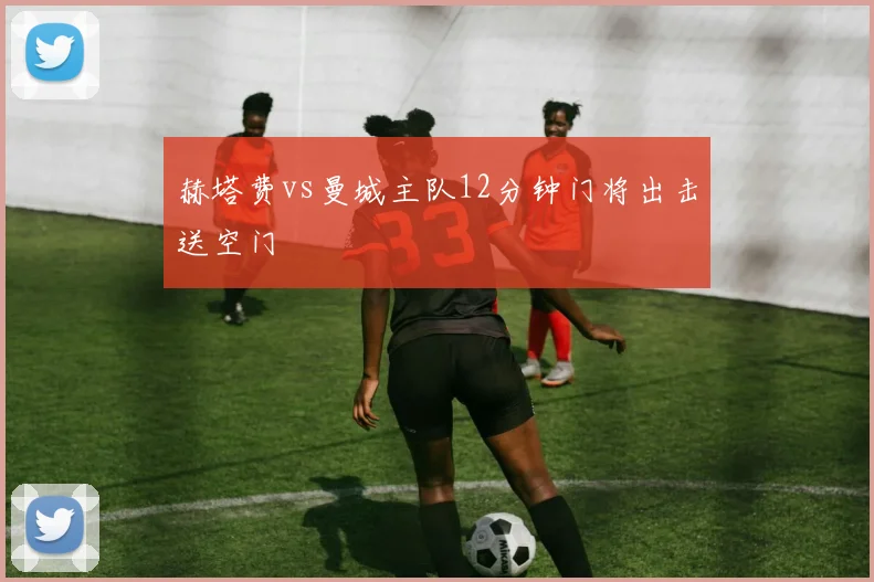 赫塔费vs曼城主队12分钟门将出击送空门