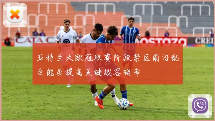 亚特兰大欧冠联赛阶段禁区前沿配合能否提高关键战容错率