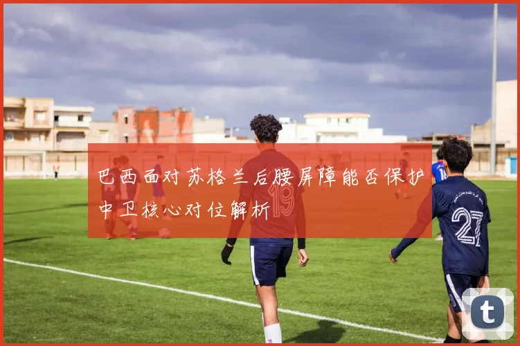 巴西面对苏格兰后腰屏障能否保护中卫核心对位解析