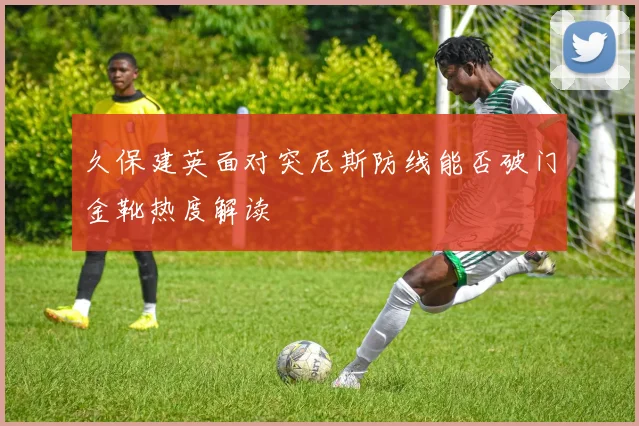 久保建英面对突尼斯防线能否破门金靴热度解读