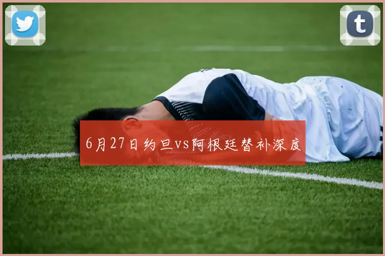 6月27日约旦vs阿根廷替补深度