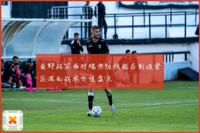南野拓实面对瑞典防线能否制造禁区混乱战术价值盘点