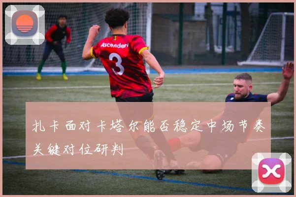 扎卡面对卡塔尔能否稳定中场节奏关键对位研判