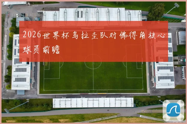 2026世界杯乌拉圭队对佛得角核心球员前瞻