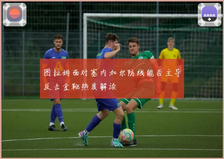 图拉姆面对塞内加尔防线能否主导反击金靴热度解读