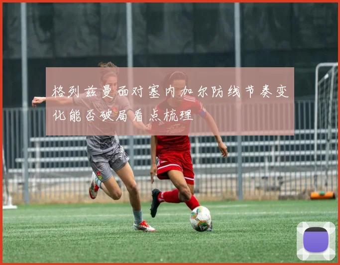 格列兹曼面对塞内加尔防线节奏变化能否破局看点梳理