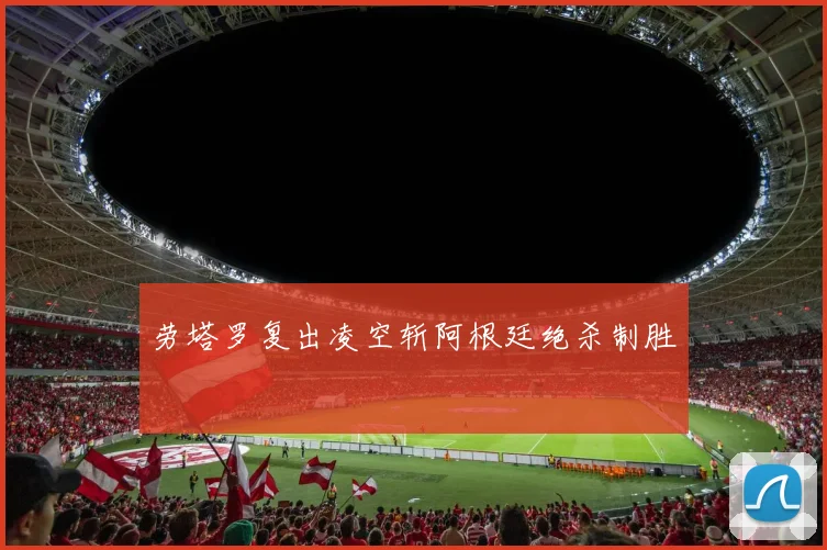 劳塔罗复出凌空斩阿根廷绝杀制胜